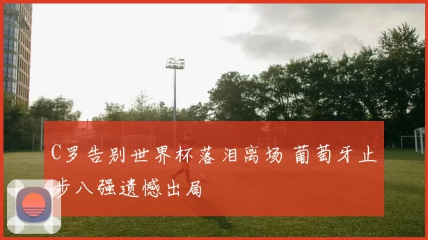 C罗告别世界杯落泪离场 葡萄牙止步八强遗憾出局