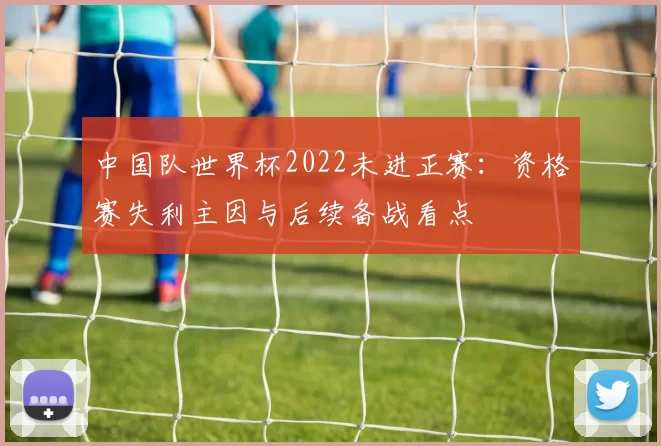中国队世界杯2022未进正赛：资格赛失利主因与后续备战看点