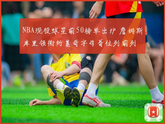 NBA现役球星前50榜单出炉 詹姆斯库里领衔约基奇字母哥位列前列