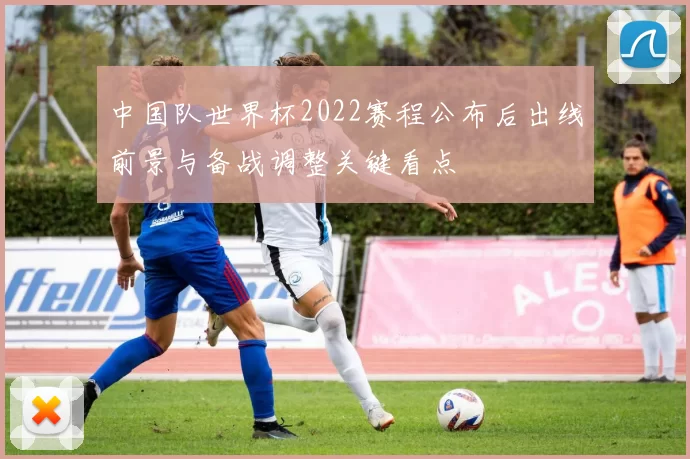 中国队世界杯2022赛程公布后出线前景与备战调整关键看点