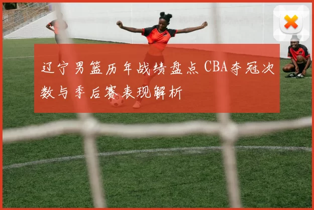 辽宁男篮历年战绩盘点 CBA夺冠次数与季后赛表现解析