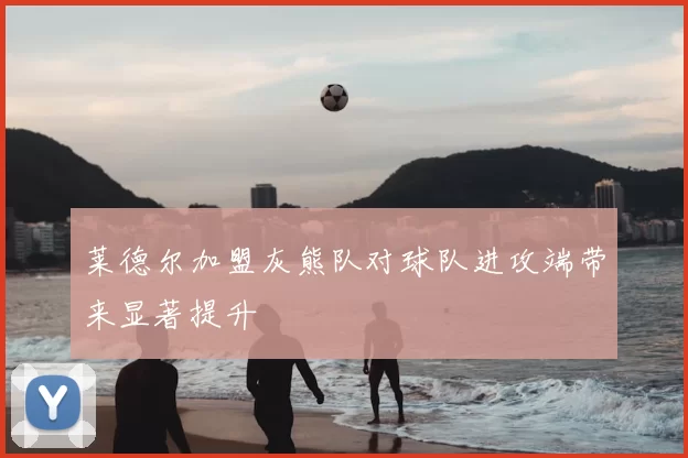 莱德尔加盟灰熊队对球队进攻端带来显著提升