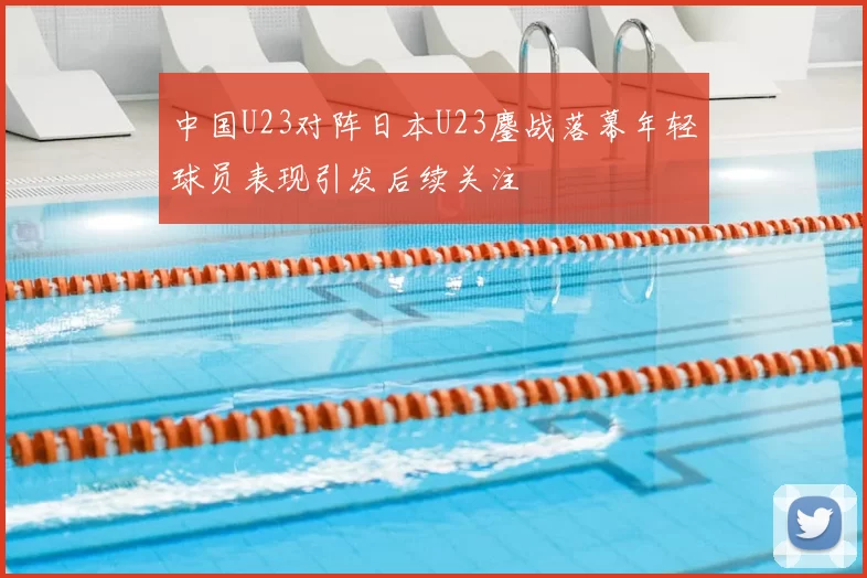 中国U23对阵日本U23鏖战落幕年轻球员表现引发后续关注