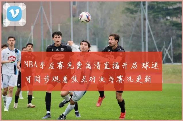 NBA季后赛免费高清直播开启 球迷可同步观看焦点对决与赛况更新