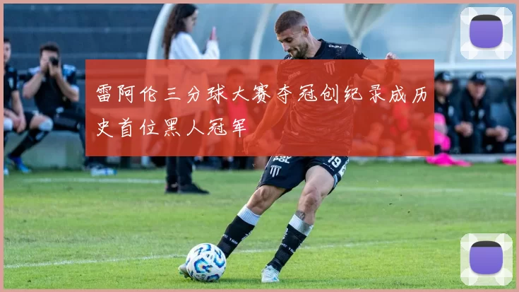 雷阿伦三分球大赛夺冠创纪录成历史首位黑人冠军