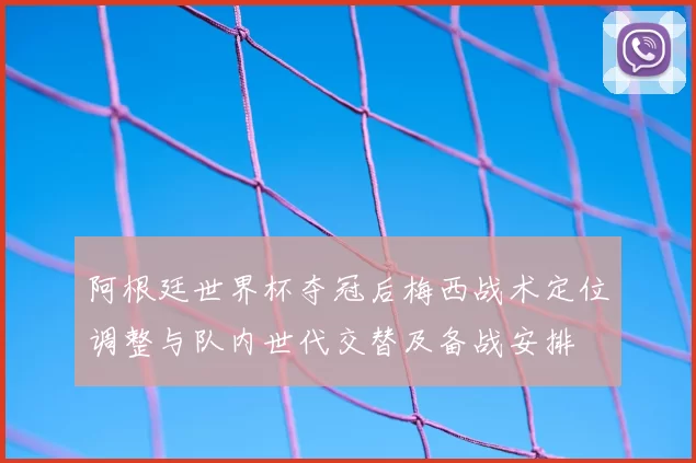 阿根廷世界杯夺冠后梅西战术定位调整与队内世代交替及备战安排