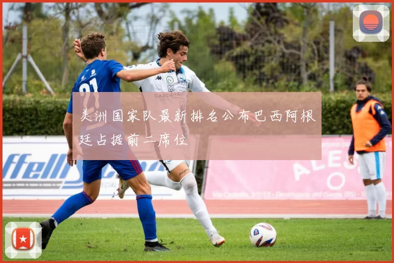 美洲国家队最新排名公布巴西阿根廷占据前二席位