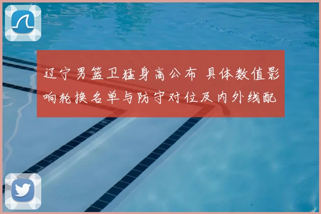 辽宁男篮卫猛身高公布 具体数值影响轮换名单与防守对位及内外线配置