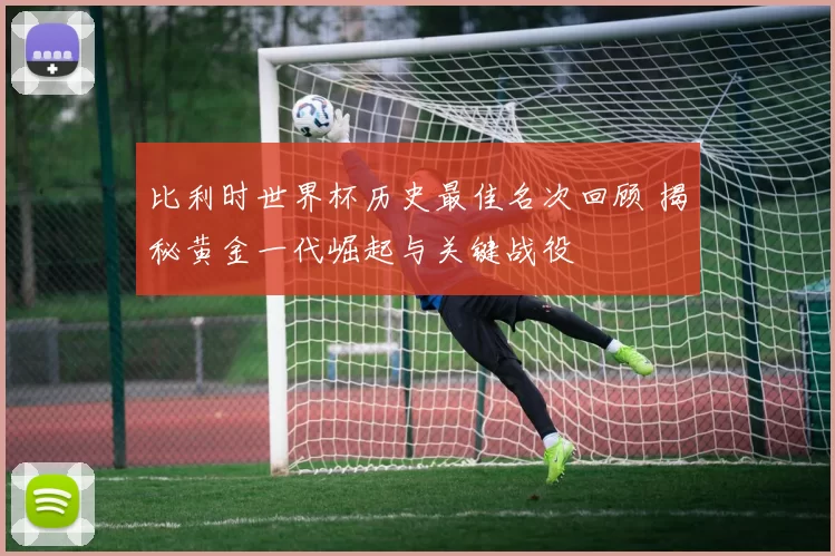 比利时世界杯历史最佳名次回顾 揭秘黄金一代崛起与关键战役