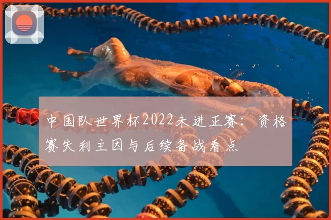 中国队世界杯2022未进正赛：资格赛失利主因与后续备战看点