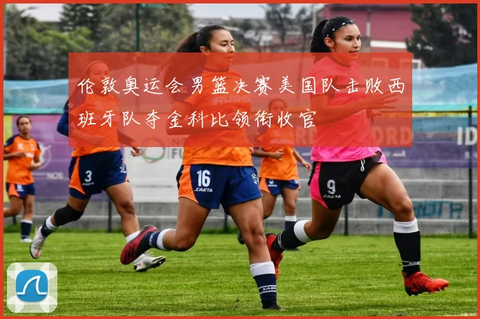 伦敦奥运会男篮决赛美国队击败西班牙队夺金科比领衔收官