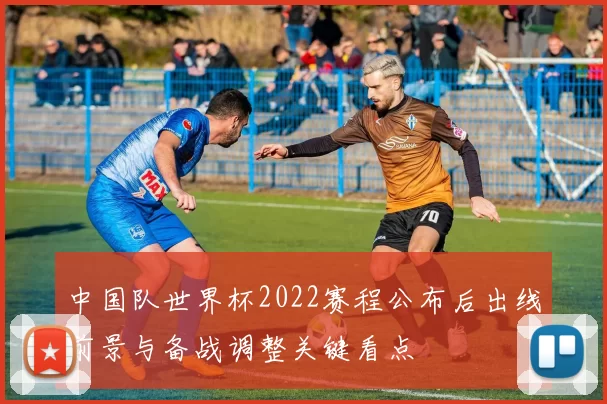 中国队世界杯2022赛程公布后出线前景与备战调整关键看点