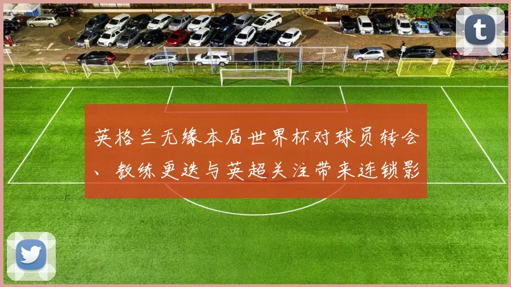 英格兰无缘本届世界杯对球员转会、教练更迭与英超关注带来连锁影响