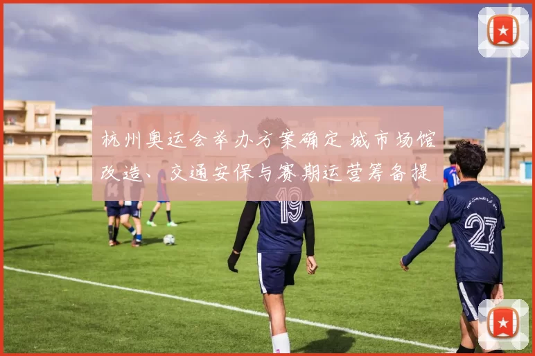 杭州奥运会举办方案确定 城市场馆改造、交通安保与赛期运营筹备提速