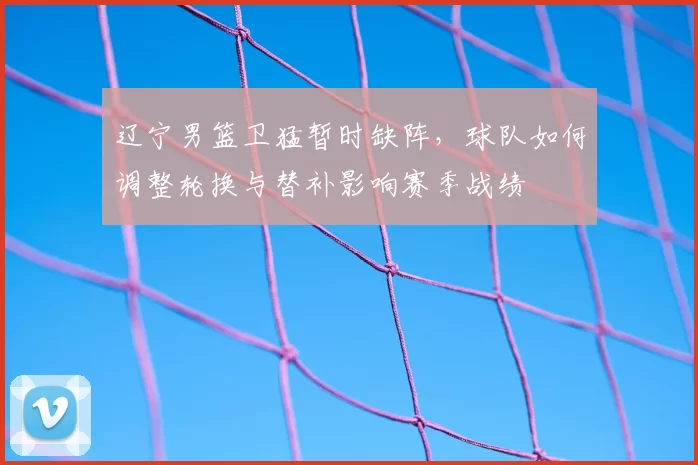 辽宁男篮卫猛暂时缺阵，球队如何调整轮换与替补影响赛季战绩