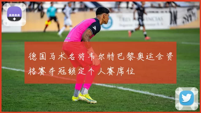 德国马术名将韦尔特巴黎奥运会资格赛夺冠锁定个人赛席位