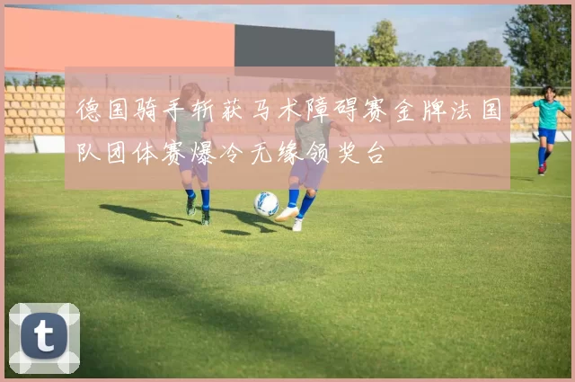 德国骑手斩获马术障碍赛金牌法国队团体赛爆冷无缘领奖台