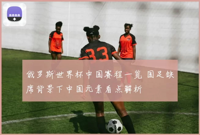 俄罗斯世界杯中国赛程一览 国足缺席背景下中国元素看点解析