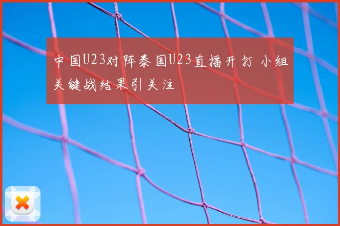 中国U23对阵泰国U23直播开打 小组关键战结果引关注