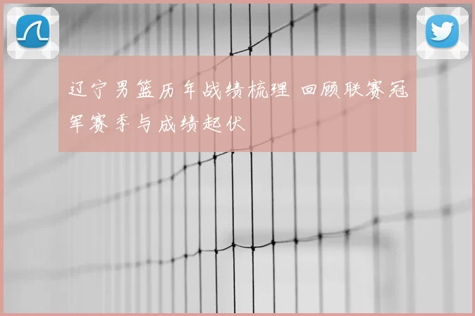 辽宁男篮历年战绩梳理 回顾联赛冠军赛季与成绩起伏
